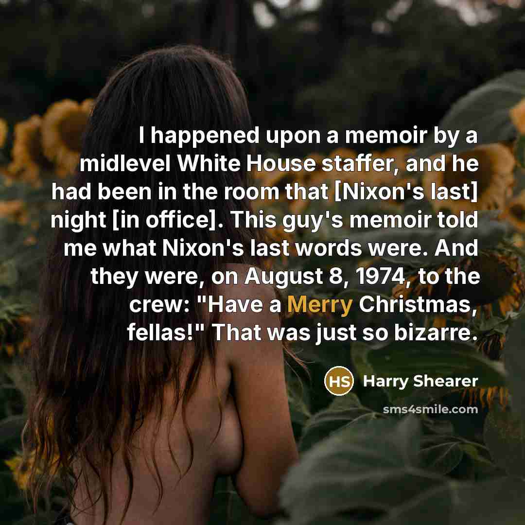 “I happened upon a memoir by a midlevel White House staffer, and he had been in the room that [Nixon's last] night [in office]. This guy's memoir told me what Nixon's last words were. And they were, on August 8, 1974, to the crew: "Have a Merry Christmas, fellas!" That was just so bizarre.” quote by Harry Shearer