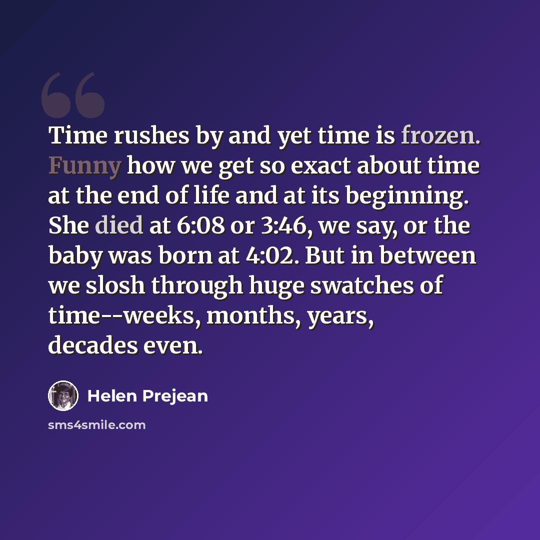 “Time rushes by and yet time is frozen. Funny how we get so exact about time at the end of life and at its beginning. She died at 6:08 or 3:46, we say, or the baby was born at 4:02. But in between we slosh through huge swatches of time--weeks, months, years, decades even.” quote by Helen Prejean