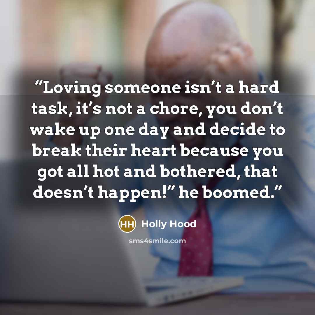 “Loving someone isn’t a hard task, it’s not a chore, you don’t wake up one day and decide to break their heart because you got all hot and bothered, that doesn’t happen!” he boomed.” quote by Holly Hood