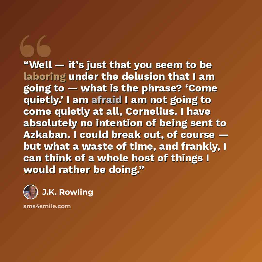 “Well — it’s just that you seem to be laboring under the delusion that I am going to — what is the phrase? ‘Come quietly.’ I am afraid I am not going to come quietly at all, Cornelius. I have absolutely no intention of being sent to Azkaban. I could break out, of course — but what a waste of time…” quote by J.K. Rowling