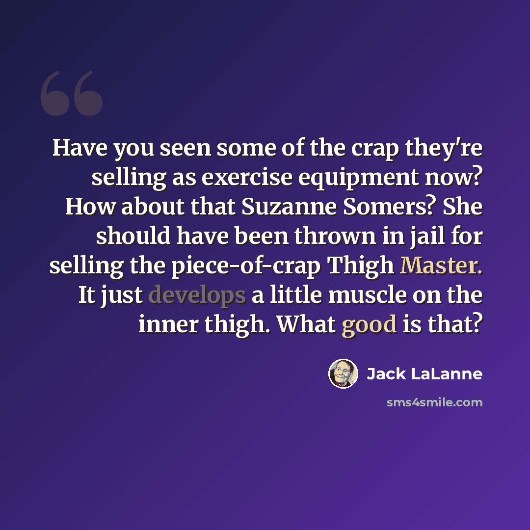 “Have you seen some of the crap they're selling as exercise equipment now? How about that Suzanne Somers? She should have been thrown in jail for selling the piece-of-crap Thigh Master. It just develops a little muscle on the inner thigh. What good is that?” quote by Jack LaLanne