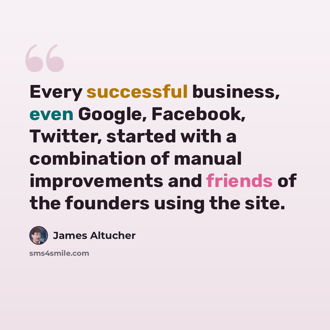 “Every successful business, even Google, Facebook, Twitter, started with a combination of manual improvements and friends of the founders using the site.” quote by James Altucher