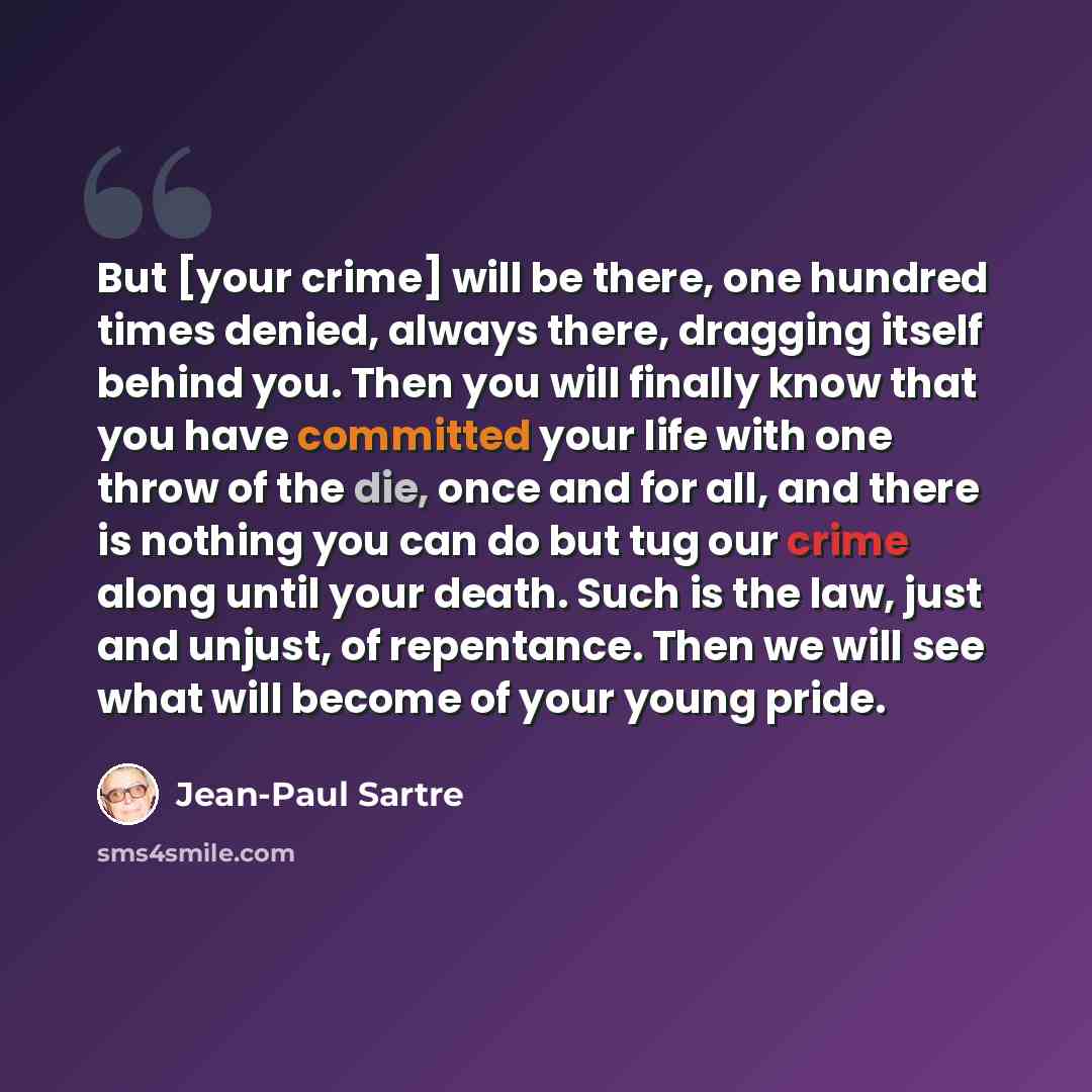 “But [your crime] will be there, one hundred times denied, always there, dragging itself behind you. Then you will finally know that you have committed your life with one throw of the die, once and for all, and there is nothing you can do but tug our crime along until your death. Such is the law…” quote by Jean-Paul Sartre