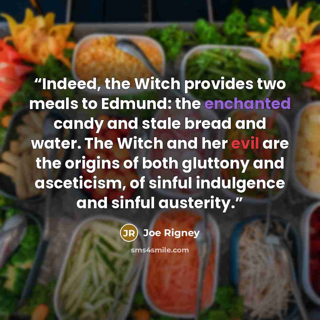 “Indeed, the Witch provides two meals to Edmund: the enchanted candy and stale bread and water. The Witch and her evil are the origins of both gluttony and asceticism, of sinful indulgence and sinful austerity.” quote by Joe Rigney