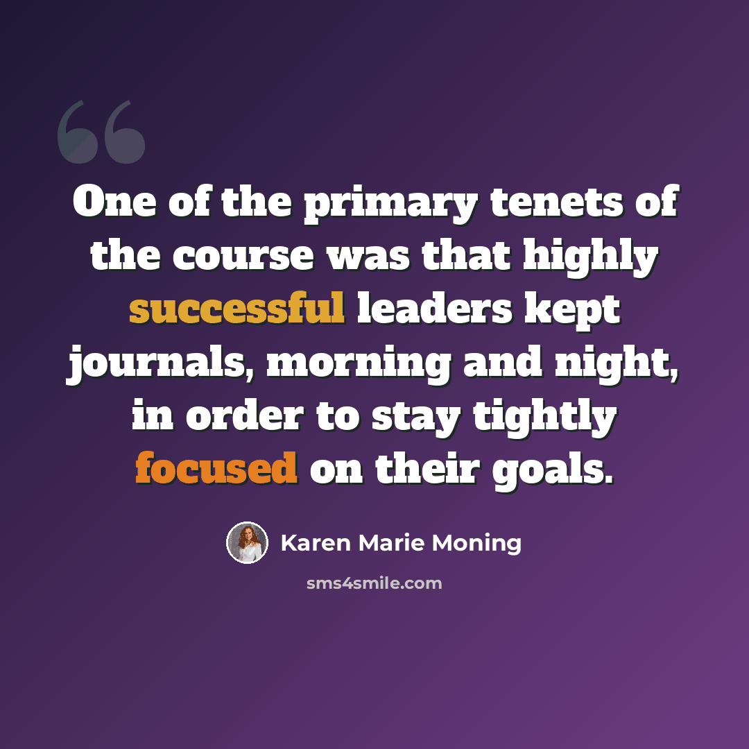 “One of the primary tenets of the course was that highly successful leaders kept journals, morning and night, in order to stay tightly focused on their goals.” quote by Karen Marie Moning