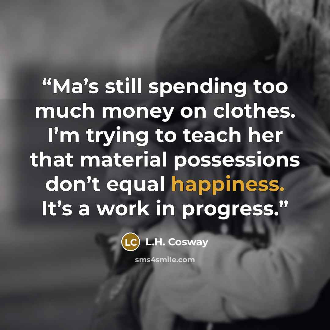 “Ma’s still spending too much money on clothes. I’m trying to teach her that material possessions don’t equal happiness. It’s a work in progress.” quote by L.H. Cosway