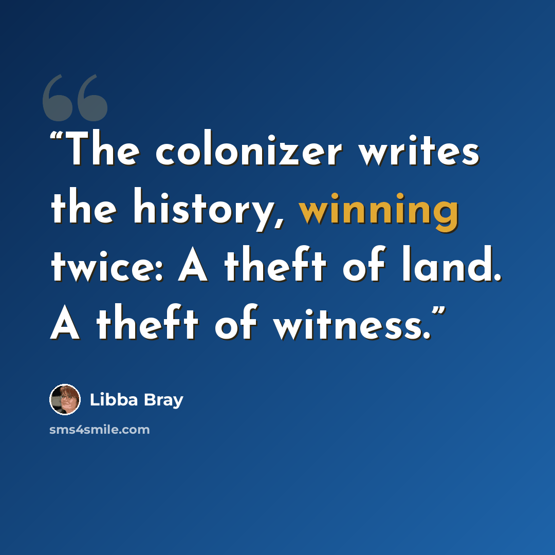 “The colonizer writes the history, winning twice: A theft of land. A theft of witness.” quote by Libba Bray