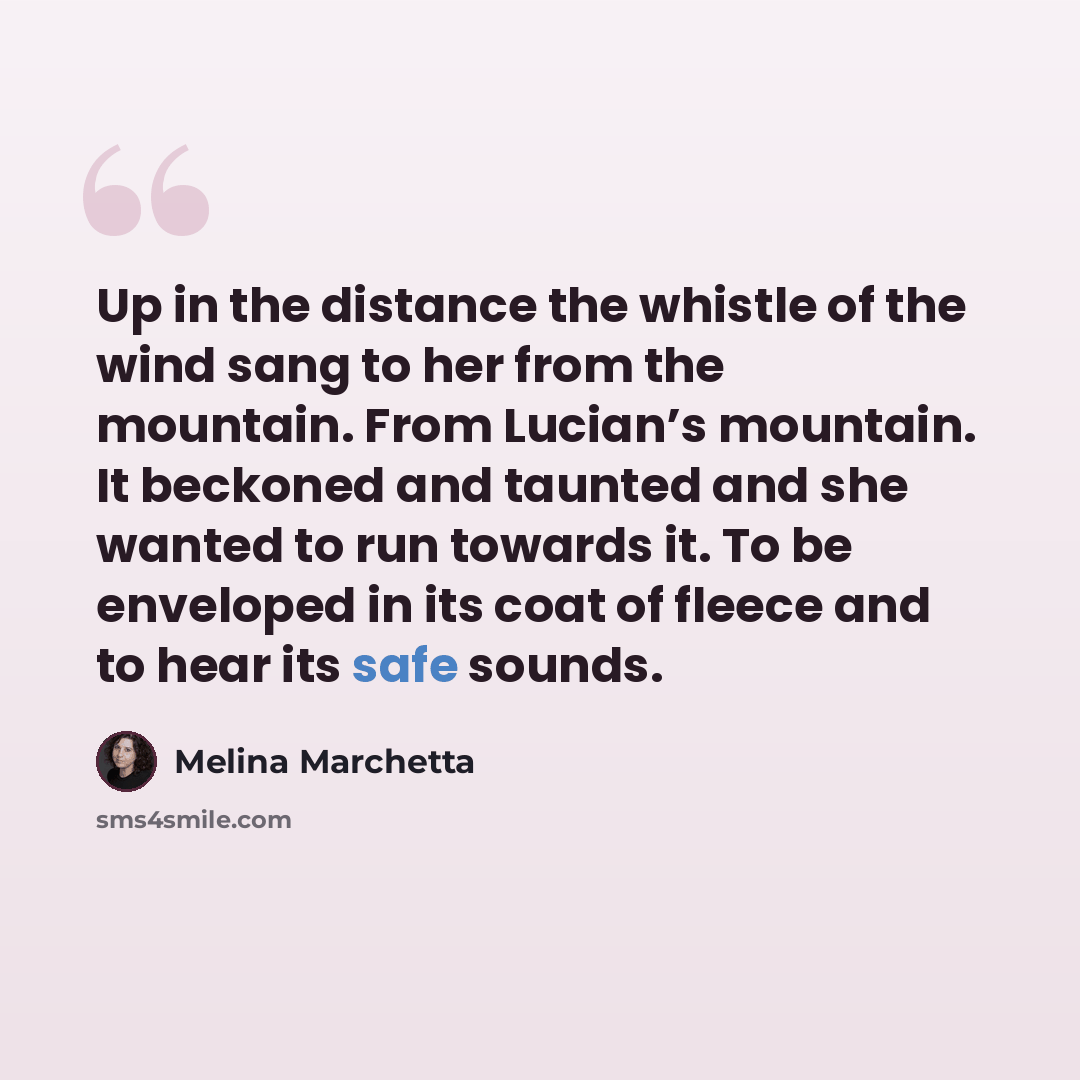 “Up in the distance the whistle of the wind sang to her from the mountain. From Lucian’s mountain. It beckoned and taunted and she wanted to run towards it. To be enveloped in its coat of fleece and to hear its safe sounds.” quote by Melina Marchetta