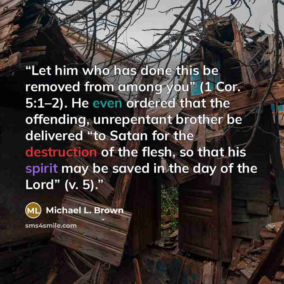 “Let him who has done this be removed from among you” (1 Cor. 5:1–2). He even ordered that the offending, unrepentant brother be delivered “to Satan for the destruction of the flesh, so that his spirit may be saved in the day of the Lord” (v. 5).” quote by Michael L. Brown