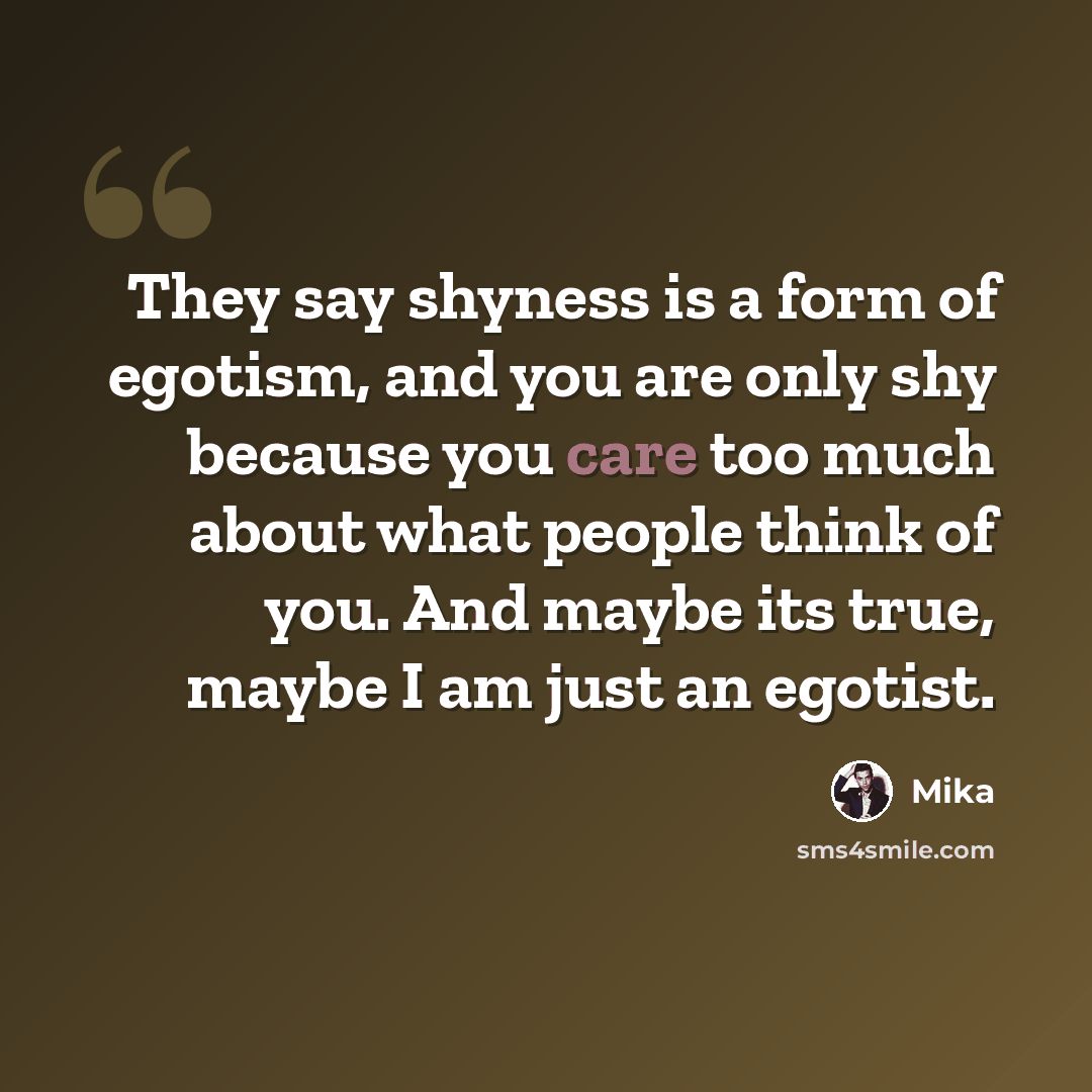 “They say shyness is a form of egotism, and you are only shy because you care too much about what people think of you. And maybe its true, maybe I am just an egotist.” quote by Mika