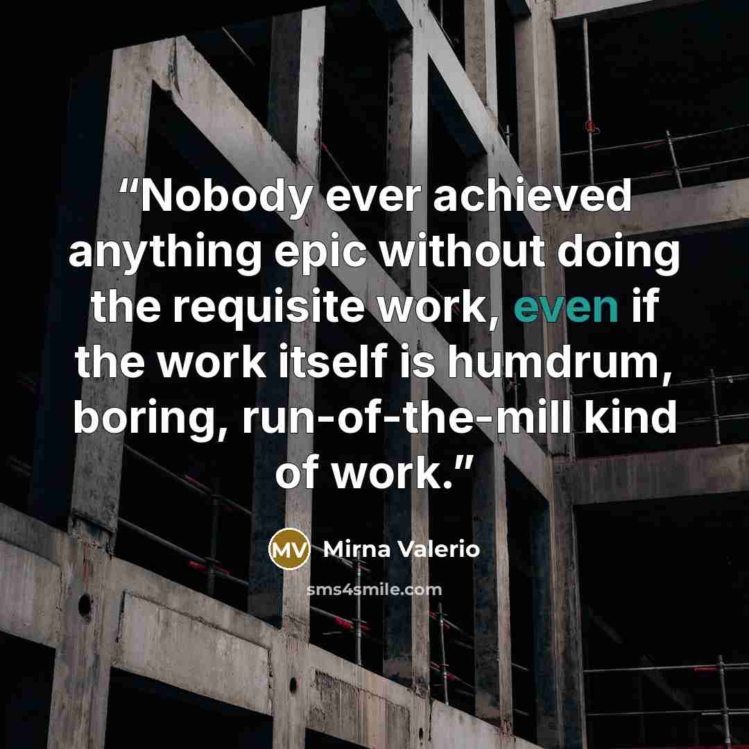 “Nobody ever achieved anything epic without doing the requisite work, even if the work itself is humdrum, boring, run-of-the-mill kind of work.” quote by Mirna Valerio