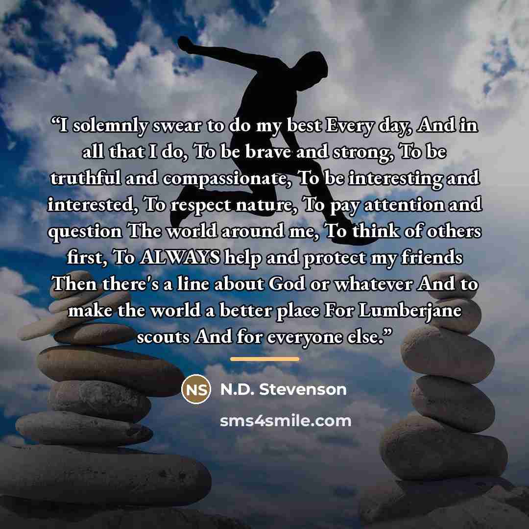 “I solemnly swear to do my best Every day, And in all that I do, To be brave and strong, To be truthful and compassionate, To be interesting and interested, To respect nature, To pay attention and question The world around me, To think of others first, To ALWAYS help and protect my friends Then…” quote by N.D. Stevenson