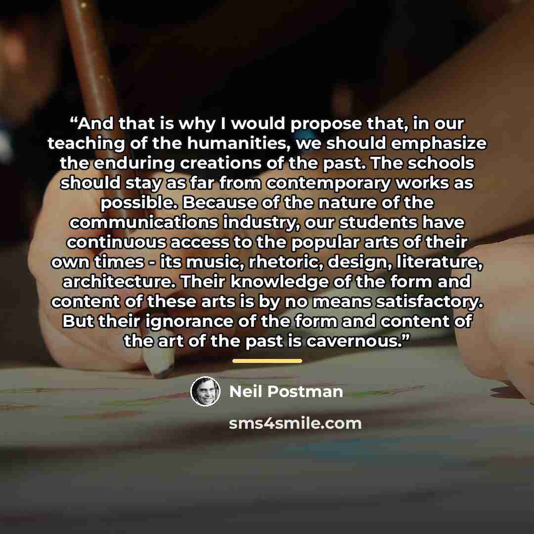 “And that is why I would propose that, in our teaching of the humanities, we should emphasize the enduring creations of the past. The schools should stay as far from contemporary works as possible. Because of the nature of the communications industry, our students have continuous access to the…” quote by Neil Postman
