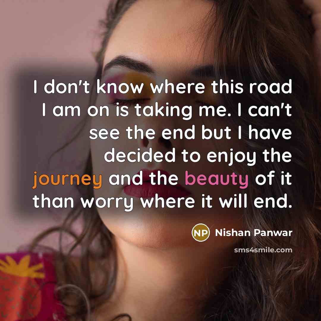 “I don't know where this road I am on is taking me. I can't see the end but I have decided to enjoy the journey and the beauty of it than worry where it will end.” quote by Nishan Panwar