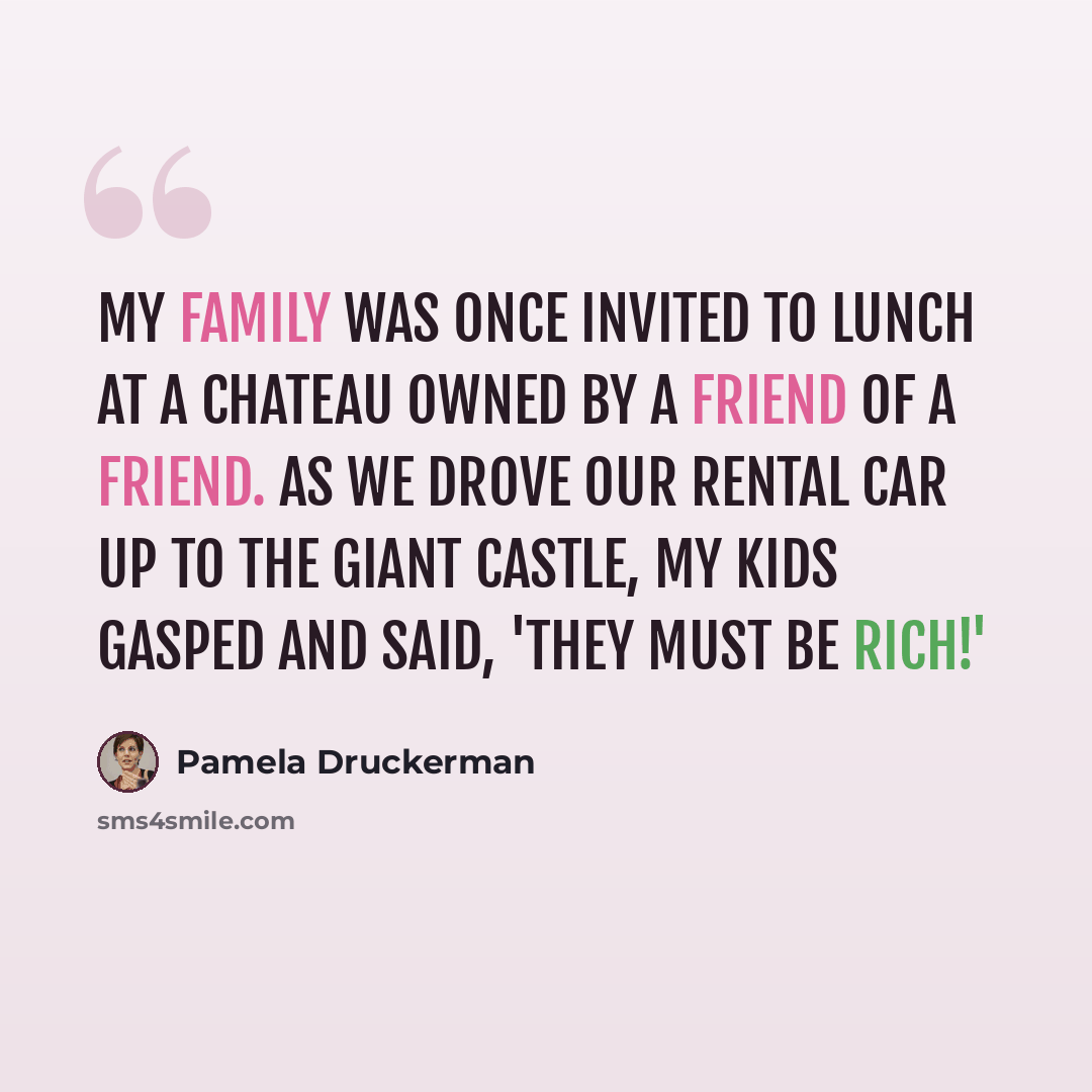 “My family was once invited to lunch at a chateau owned by a friend of a friend. As we drove our rental car up to the giant castle, my kids gasped and said, 'They must be rich!'” quote by Pamela Druckerman