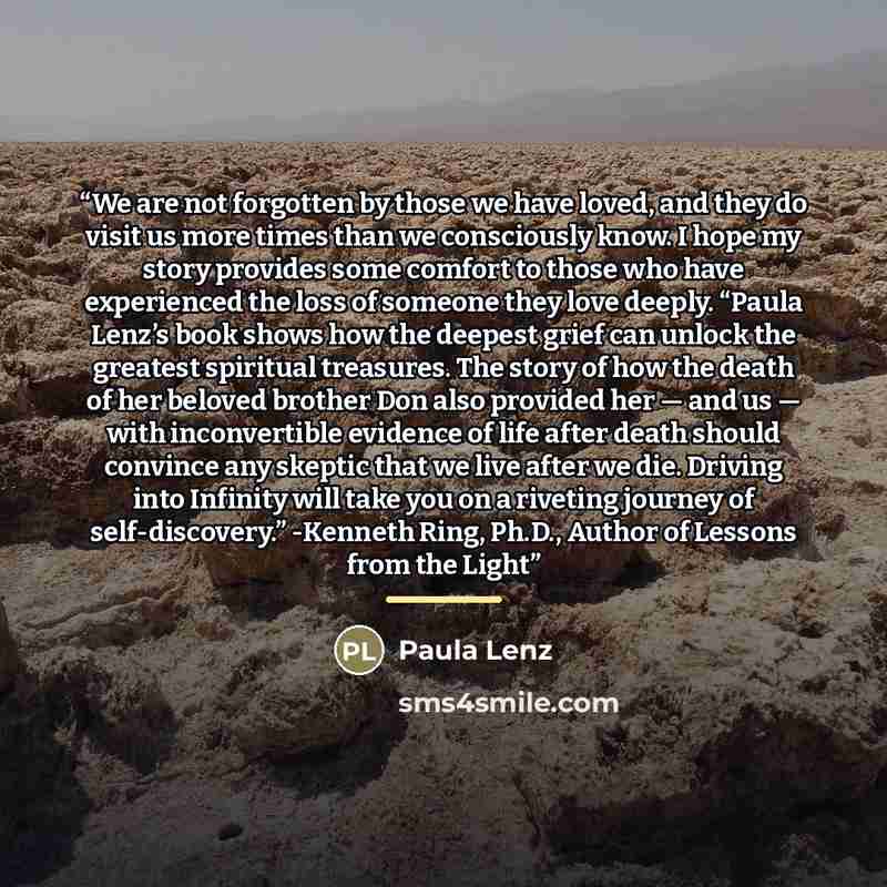 “We are not forgotten by those we have loved, and they do visit us more times than we consciously know. I hope my story provides some comfort to those who have experienced the loss of someone they love deeply. “Paula Lenz’s book shows how the deepest grief can unlock the greatest spiritual…” quote by Paula Lenz