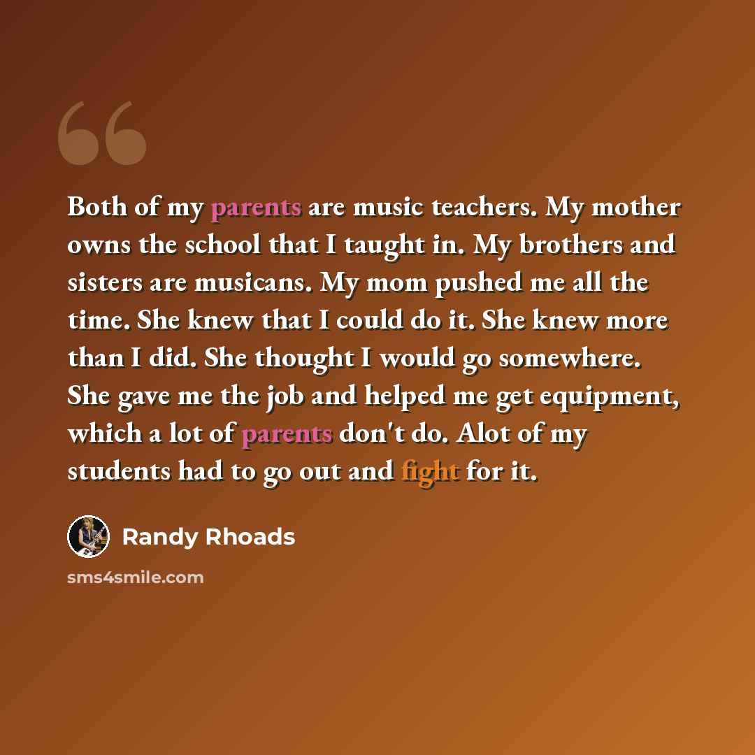 “Both of my parents are music teachers. My mother owns the school that I taught in. My brothers and sisters are musicans. My mom pushed me all the time. She knew that I could do it. She knew more than I did. She thought I would go somewhere. She gave me the job and helped me get equipment, which a…” quote by Randy Rhoads