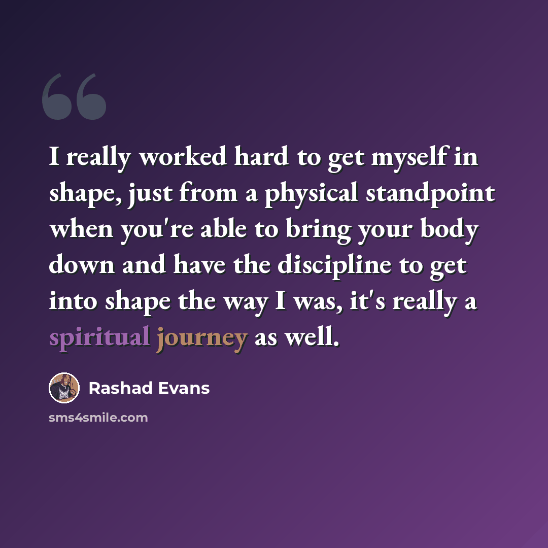 “I really worked hard to get myself in shape, just from a physical standpoint when you're able to bring your body down and have the discipline to get into shape the way I was, it's really a spiritual journey as well.” quote by Rashad Evans