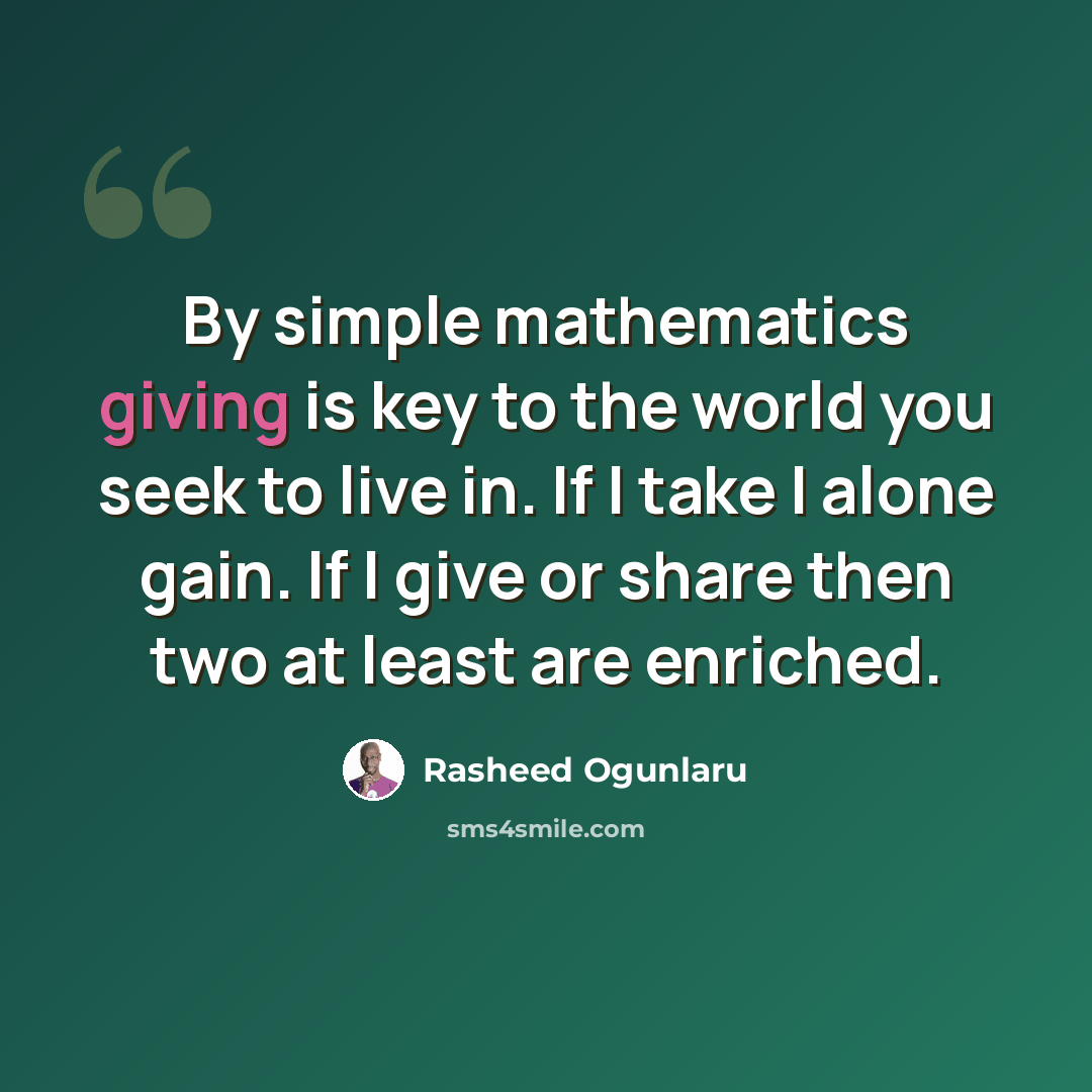 “By simple mathematics giving is key to the world you seek to live in. If I take I alone gain. If I give or share then two at least are enriched.” quote by Rasheed Ogunlaru