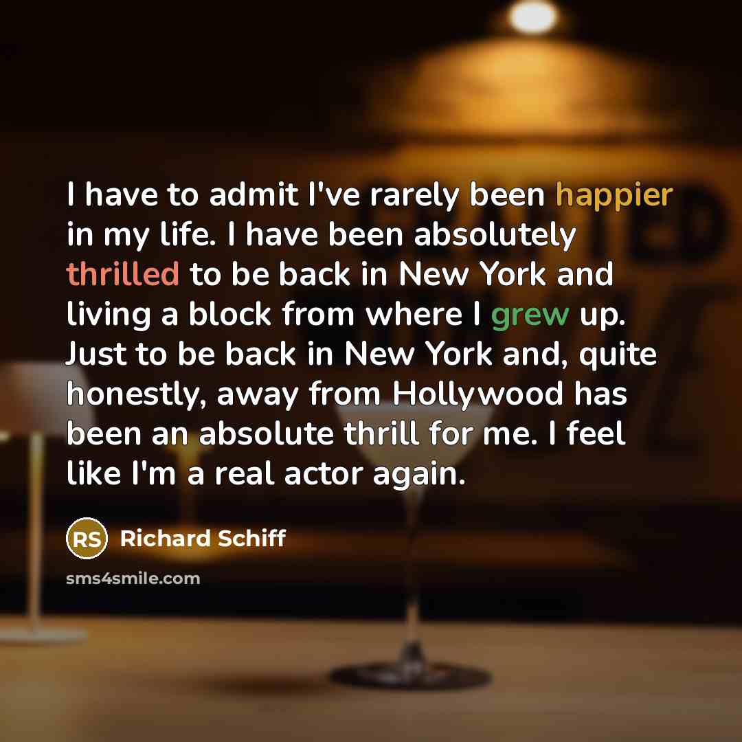 “I have to admit I've rarely been happier in my life. I have been absolutely thrilled to be back in New York and living a block from where I grew up. Just to be back in New York and, quite honestly, away from Hollywood has been an absolute thrill for me. I feel like I'm a real actor again.” quote by Richard Schiff
