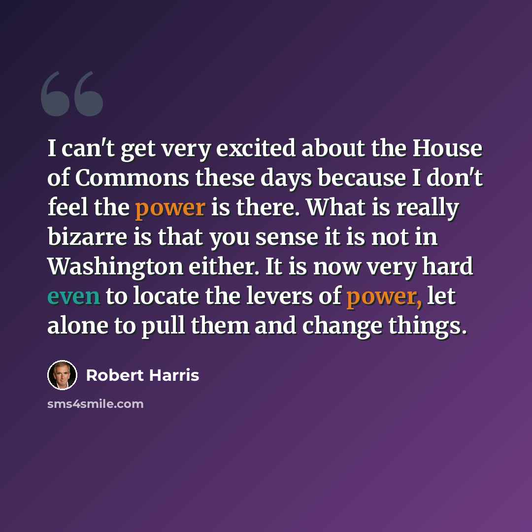 “I can't get very excited about the House of Commons these days because I don't feel the power is there. What is really bizarre is that you sense it is not in Washington either. It is now very hard even to locate the levers of power, let alone to pull them and change things.” quote by Robert Harris