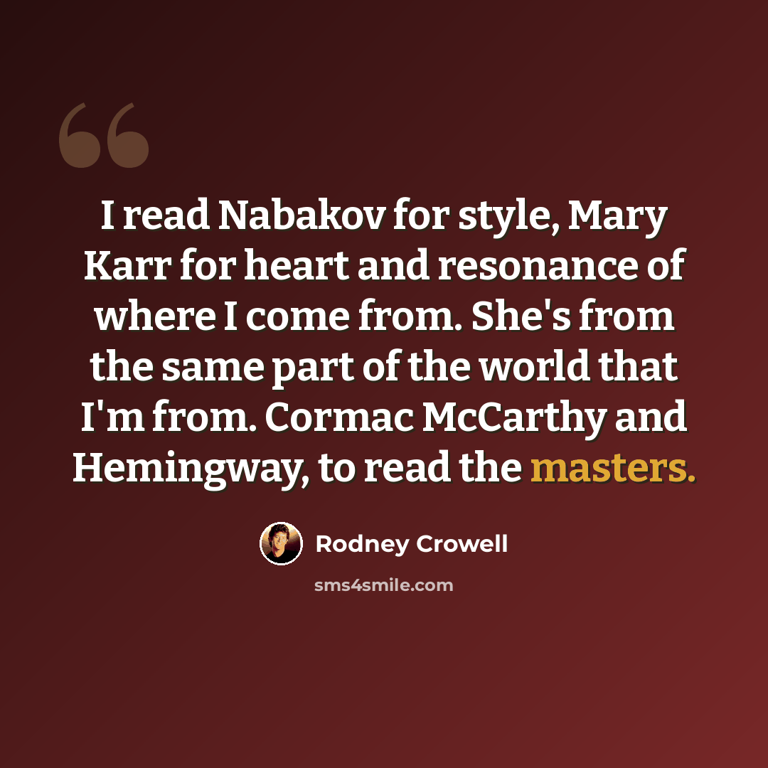 “I read Nabakov for style, Mary Karr for heart and resonance of where I come from. She's from the same part of the world that I'm from. Cormac McCarthy and Hemingway, to read the masters.” quote by Rodney Crowell