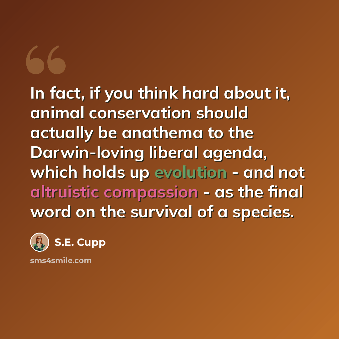 “In fact, if you think hard about it, animal conservation should actually be anathema to the Darwin-loving liberal agenda, which holds up evolution - and not altruistic compassion - as the final word on the survival of a species.” quote by S.E. Cupp