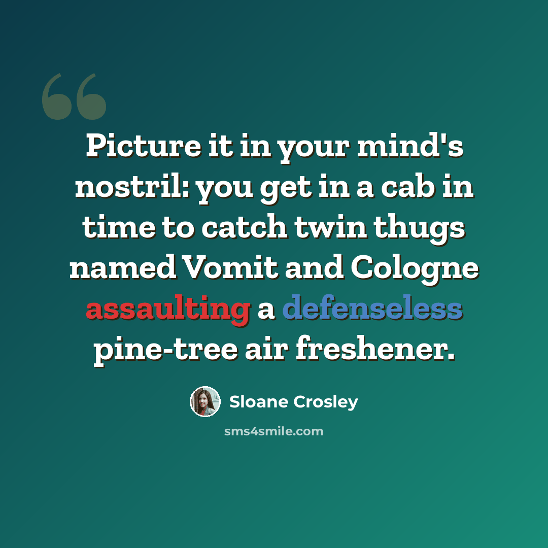 “Picture it in your mind's nostril: you get in a cab in time to catch twin thugs named Vomit and Cologne assaulting a defenseless pine-tree air freshener.” quote by Sloane Crosley