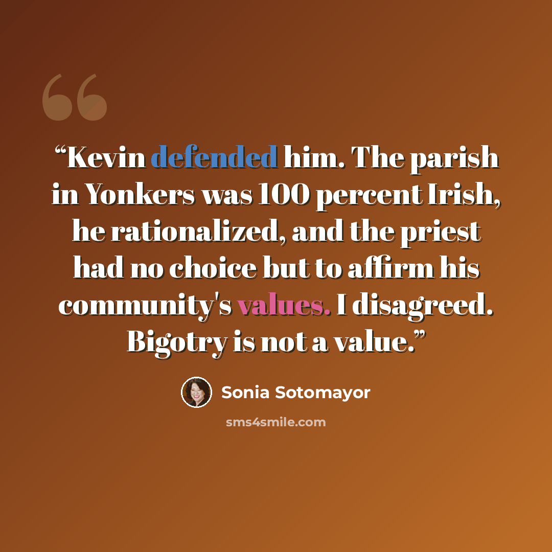 “Kevin defended him. The parish in Yonkers was 100 percent Irish, he rationalized, and the priest had no choice but to affirm his community's values. I disagreed. Bigotry is not a value.” quote by Sonia Sotomayor