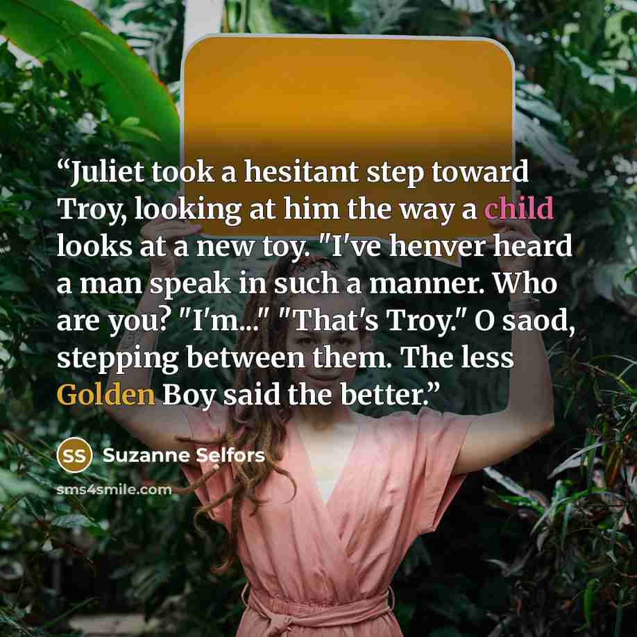 “Juliet took a hesitant step toward Troy, looking at him the way a child looks at a new toy. "I've henver heard a man speak in such a manner. Who are you? "I'm..." "That's Troy." O saod, stepping between them. The less Golden Boy said the better.” quote by Suzanne Selfors