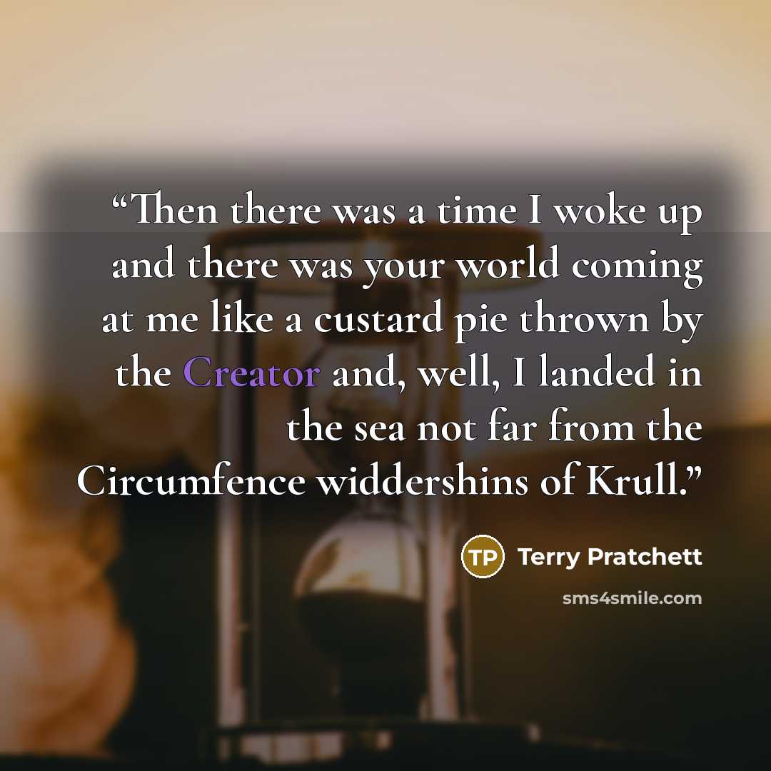 “Then there was a time I woke up and there was your world coming at me like a custard pie thrown by the Creator and, well, I landed in the sea not far from the Circumfence widdershins of Krull.” quote by Terry Pratchett