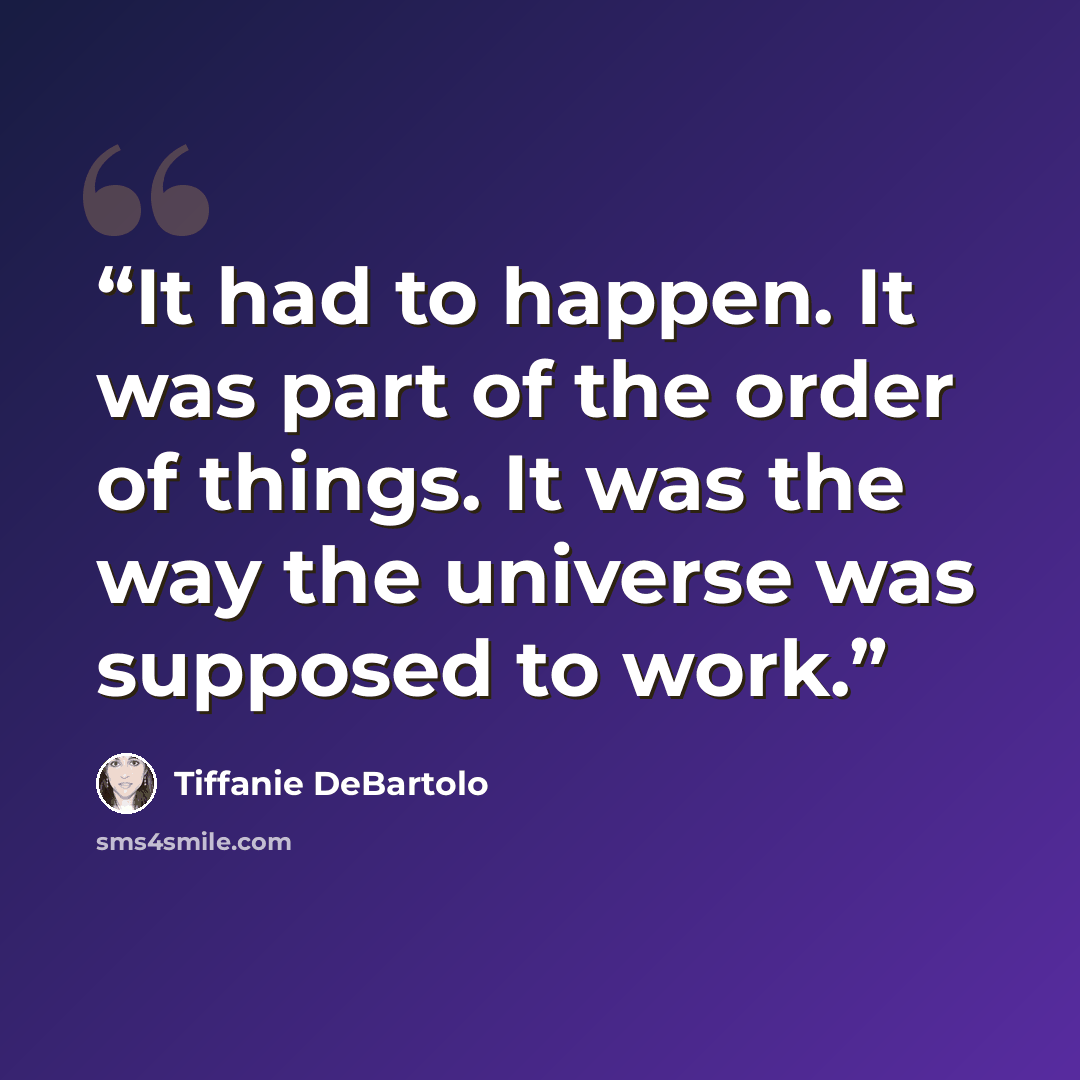 “It had to happen. It was part of the order of things. It was the way the universe was supposed to work.” quote by Tiffanie DeBartolo