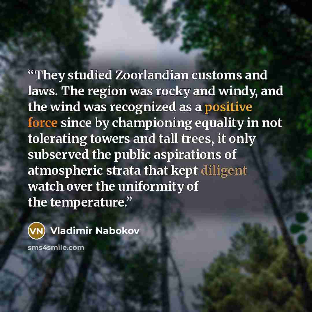 “They studied Zoorlandian customs and laws. The region was rocky and windy, and the wind was recognized as a positive force since by championing equality in not tolerating towers and tall trees, it only subserved the public aspirations of atmospheric strata that kept diligent watch over the…” quote by Vladimir Nabokov