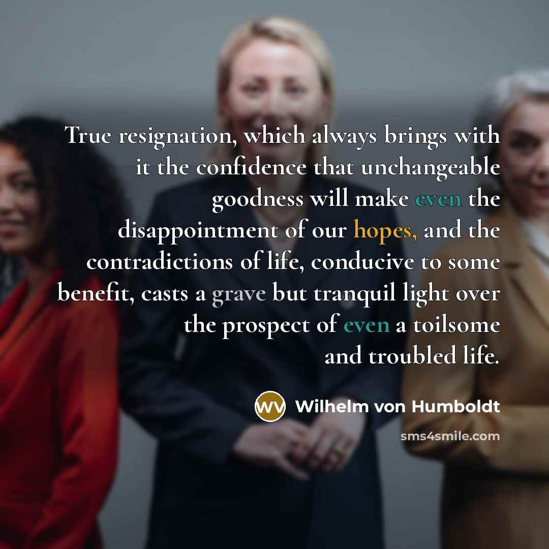 “True resignation, which always brings with it the confidence that unchangeable goodness will make even the disappointment of our hopes, and the contradictions of life, conducive to some benefit, casts a grave but tranquil light over the prospect of even a toilsome and troubled life.” quote by Wilhelm von Humboldt