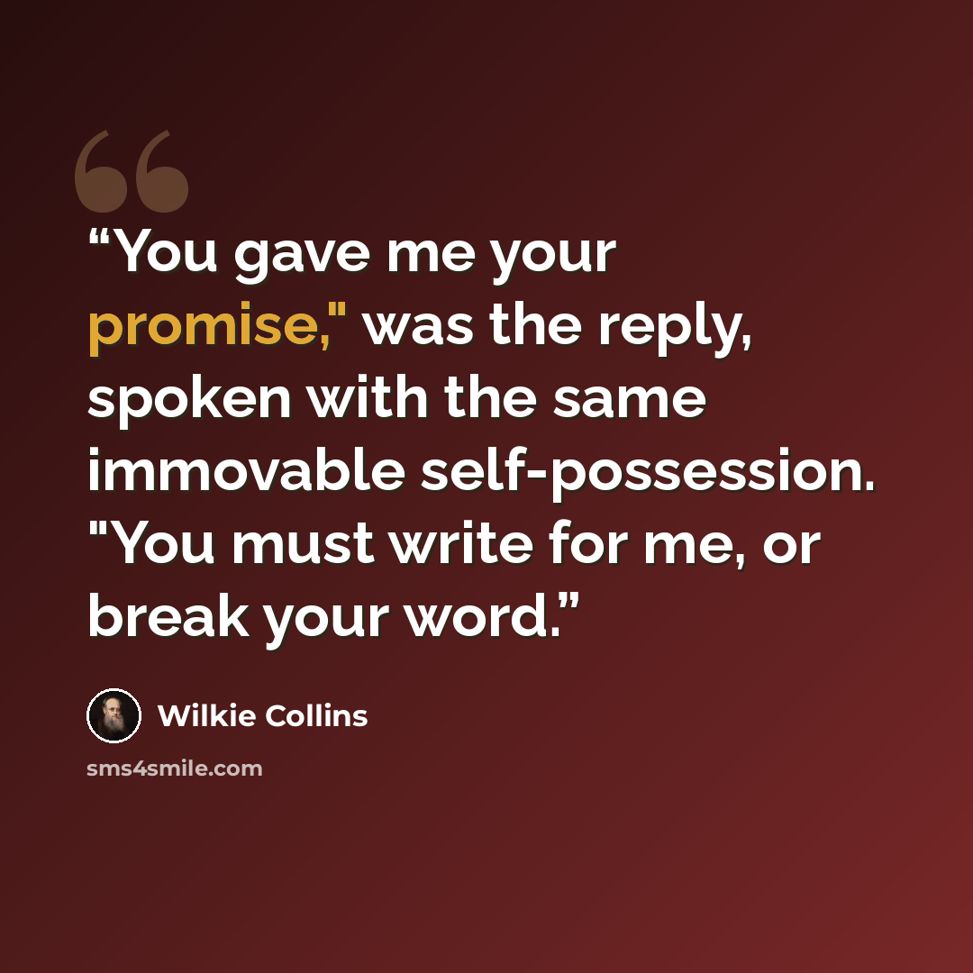 “You gave me your promise," was the reply, spoken with the same immovable self-possession. "You must write for me, or break your word.” quote by Wilkie Collins
