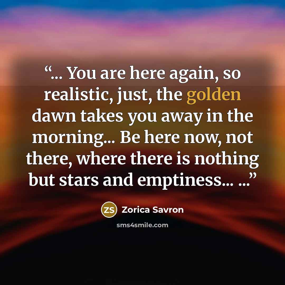 “... You are here again, so realistic, just, the golden dawn takes you away in the morning... Be here now, not there, where there is nothing but stars and emptiness... ...” quote by Zorica Savron
