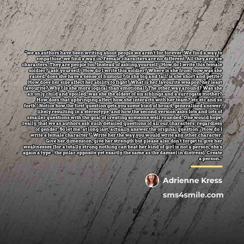 “we as authors have been writing about people we aren't for forever. We find a way to empathise, we find a way in. Female characters are no different. All they are are characters. They are people too. Instead of asking yourself, "How do I write this female soldier?" ask yourself, "How do I write…” quote by Adrienne Kress