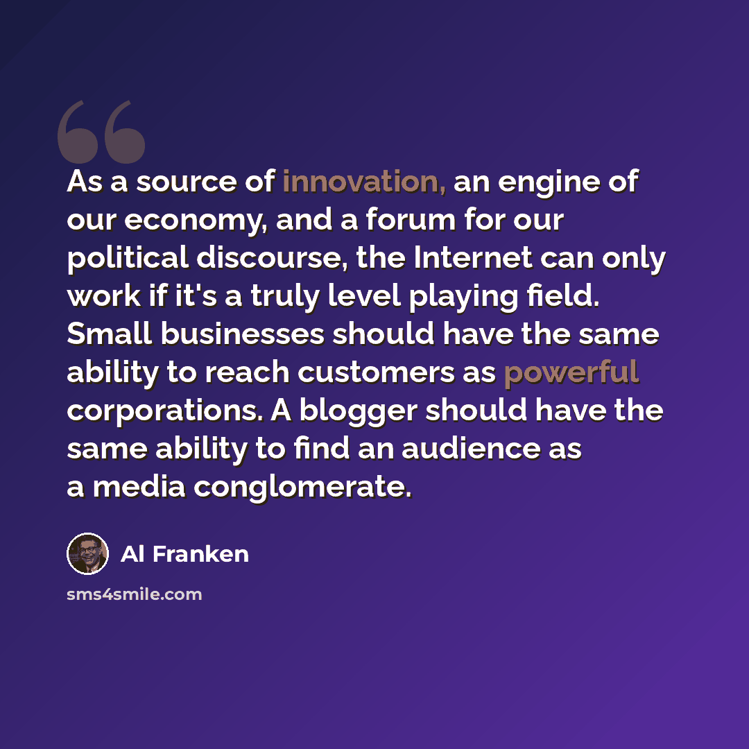 “As a source of innovation, an engine of our economy, and a forum for our political discourse, the Internet can only work if it's a truly level playing field. Small businesses should have the same ability to reach customers as powerful corporations. A blogger should have the same ability to find an…” quote by Al Franken