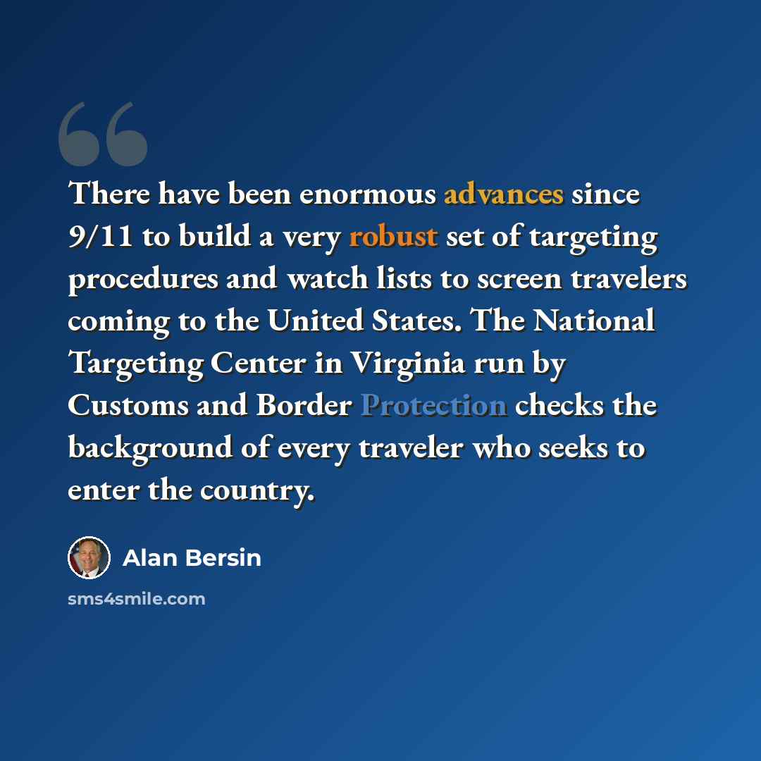 “There have been enormous advances since 9/11 to build a very robust set of targeting procedures and watch lists to screen travelers coming to the United States. The National Targeting Center in Virginia run by Customs and Border Protection checks the background of every traveler who seeks to enter…” quote by Alan Bersin