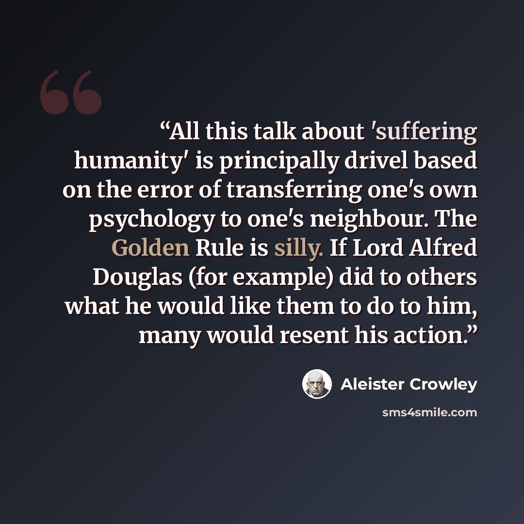 “All this talk about 'suffering humanity' is principally drivel based on the error of transferring one's own psychology to one's neighbour. The Golden Rule is silly. If Lord Alfred Douglas (for example) did to others what he would like them to do to him, many would resent his action.” quote by Aleister Crowley