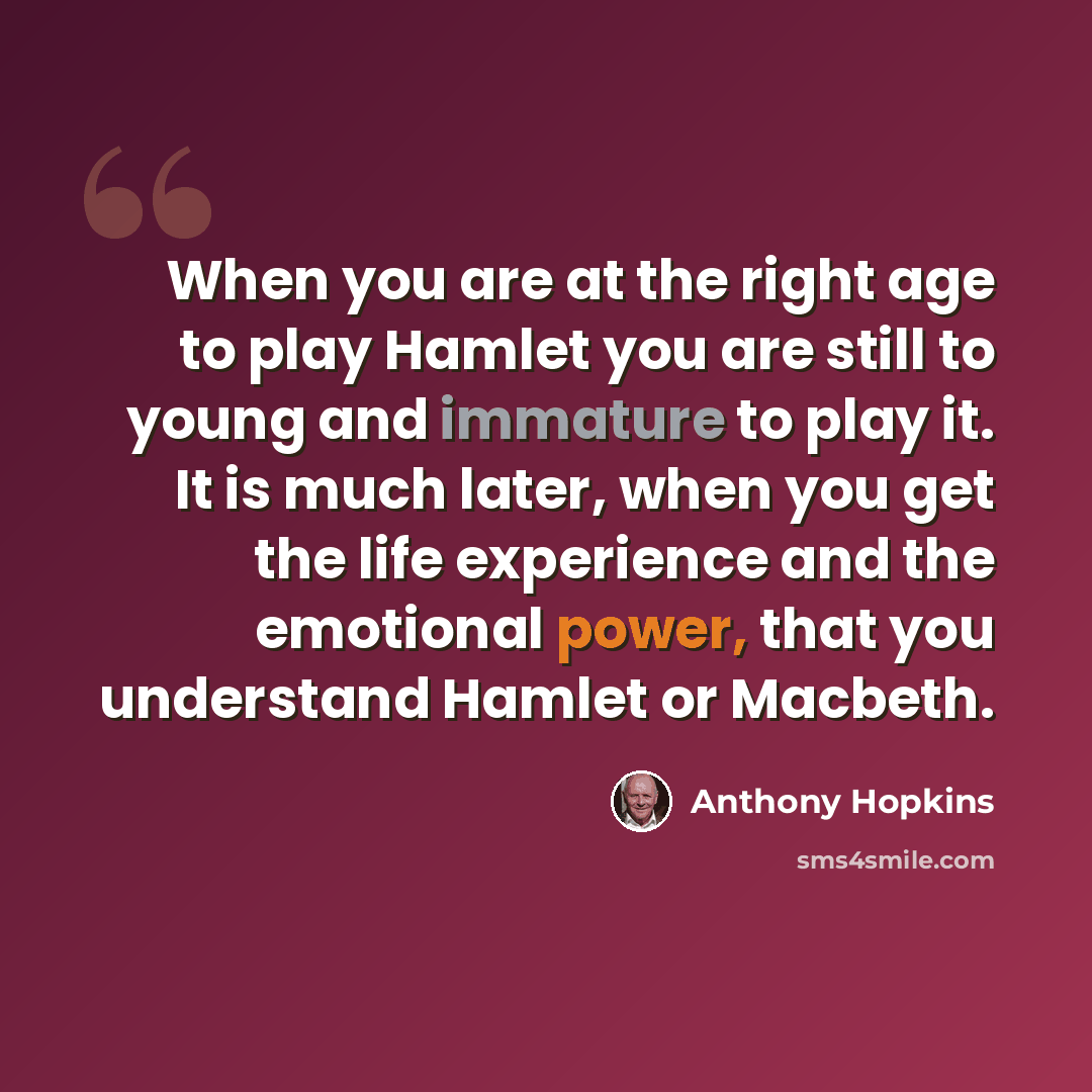 “When you are at the right age to play Hamlet you are still to young and immature to play it. It is much later, when you get the life experience and the emotional power, that you understand Hamlet or Macbeth.” quote by Anthony Hopkins