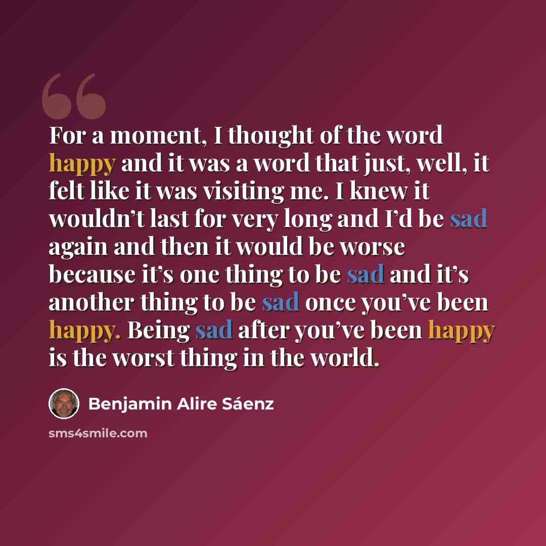 “For a moment, I thought of the word happy and it was a word that just, well, it felt like it was visiting me. I knew it wouldn’t last for very long and I’d be sad again and then it would be worse because it’s one thing to be sad and it’s another thing to be sad once you’ve been happy. Being sad…” quote by Benjamin Alire Saenz