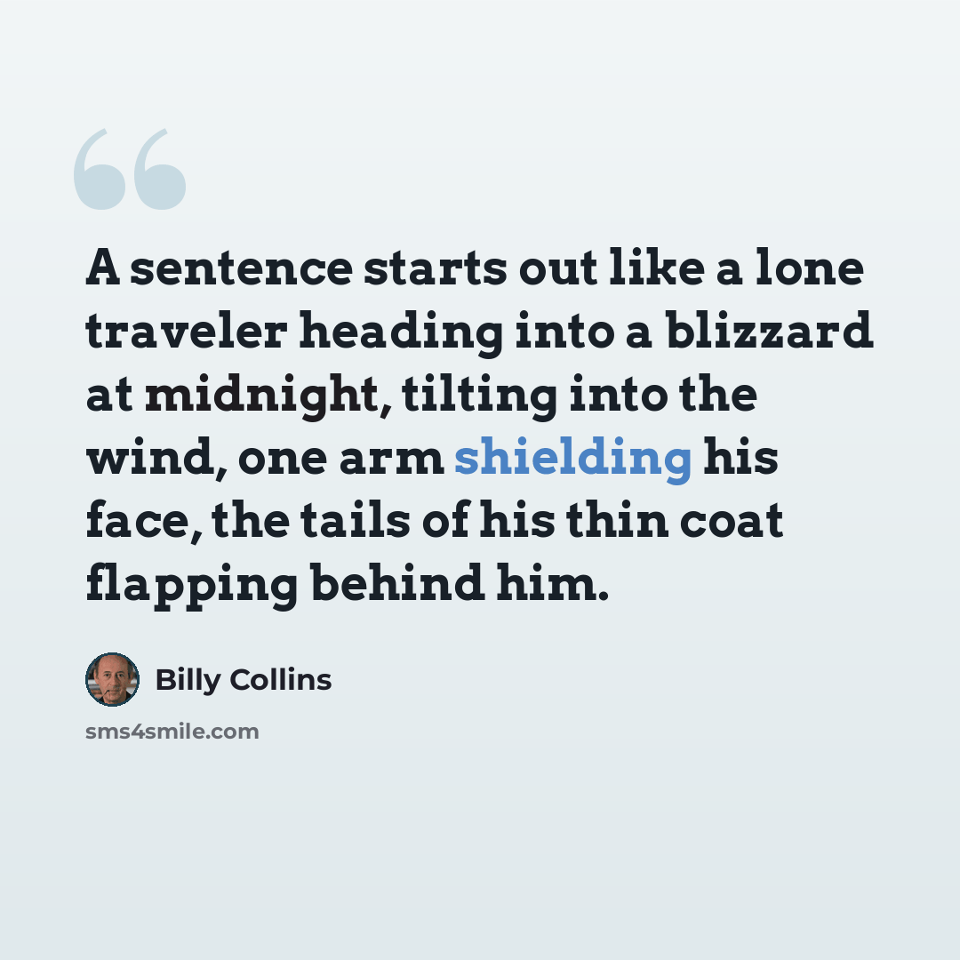 “A sentence starts out like a lone traveler heading into a blizzard at midnight, tilting into the wind, one arm shielding his face, the tails of his thin coat flapping behind him.” quote by Billy Collins