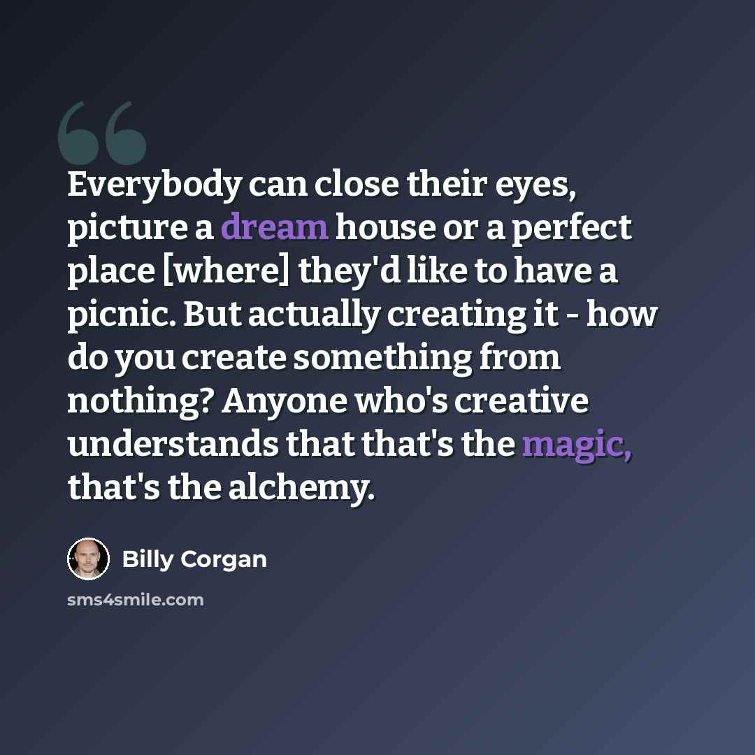 “Everybody can close their eyes, picture a dream house or a perfect place [where] they'd like to have a picnic. But actually creating it - how do you create something from nothing? Anyone who's creative understands that that's the magic, that's the alchemy.” quote by Billy Corgan