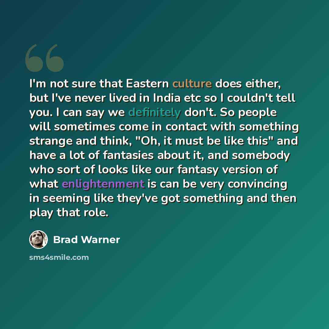 “I'm not sure that Eastern culture does either, but I've never lived in India etc so I couldn't tell you. I can say we definitely don't. So people will sometimes come in contact with something strange and think, "Oh, it must be like this" and have a lot of fantasies about it, and somebody who sort…” quote by Brad Warner