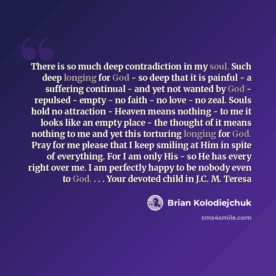 “There is so much deep contradiction in my soul. Such deep longing for God - so deep that it is painful - a suffering continual - and yet not wanted by God - repulsed - empty - no faith - no love - no zeal. Souls hold no attraction - Heaven means nothing - to me it looks like an empty place - the…” quote by Brian Kolodiejchuk