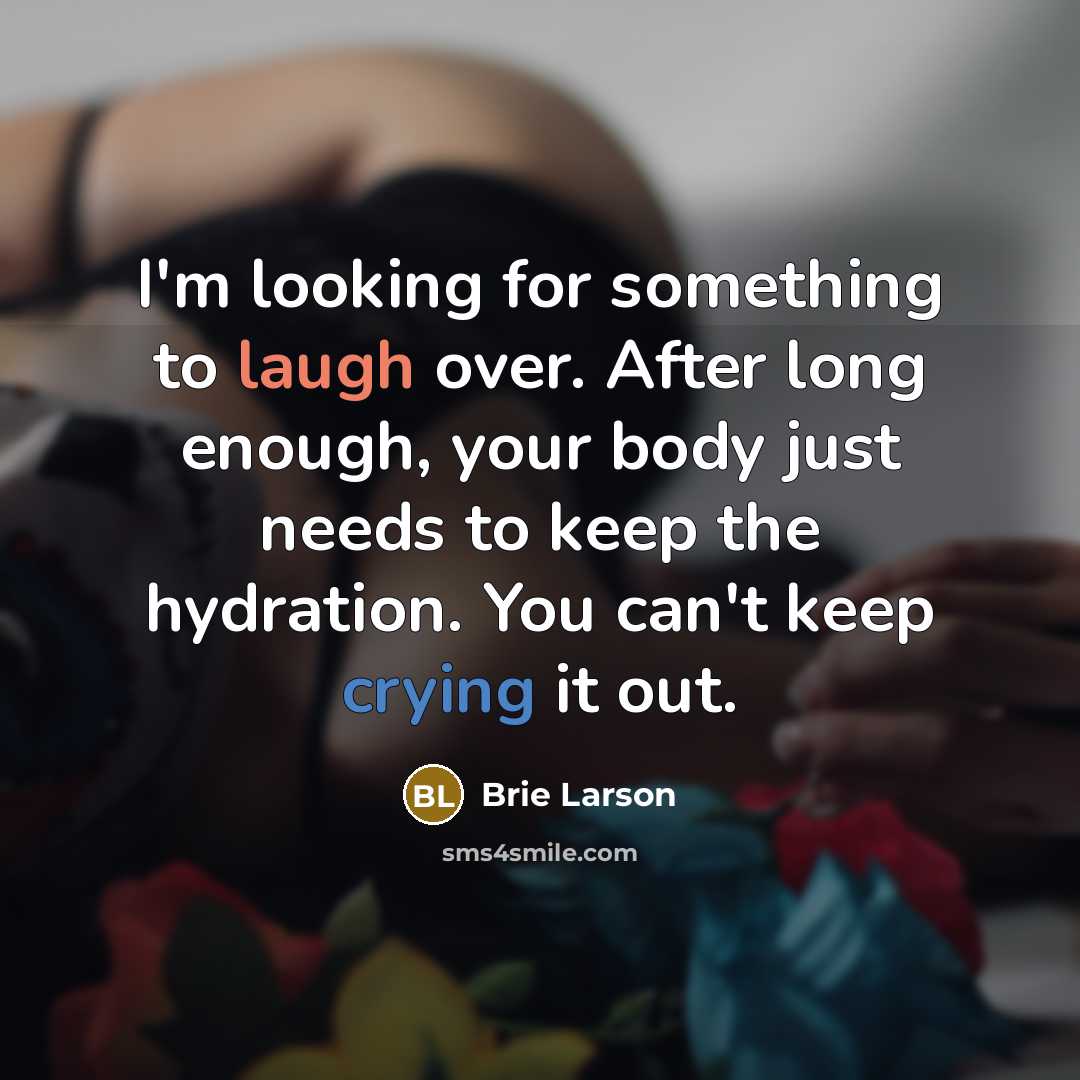 “I'm looking for something to laugh over. After long enough, your body just needs to keep the hydration. You can't keep crying it out.” quote by Brie Larson