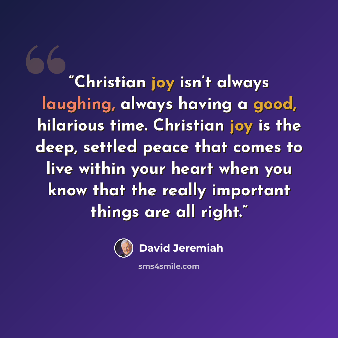 “Christian joy isn’t always laughing, always having a good, hilarious time. Christian joy is the deep, settled peace that comes to live within your heart when you know that the really important things are all right.” quote by David Jeremiah