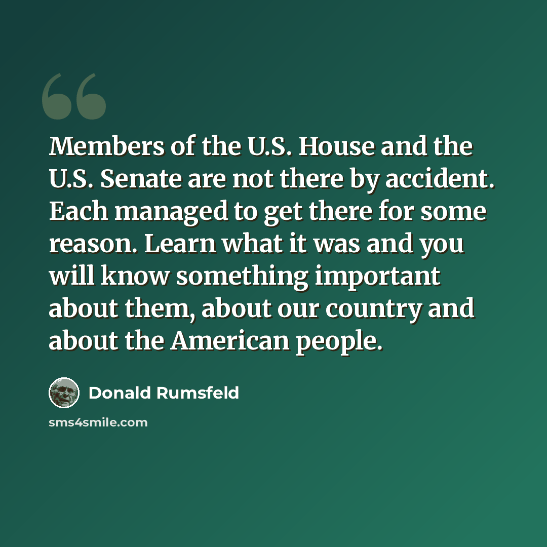 “Members of the U.S. House and the U.S. Senate are not there by accident. Each managed to get there for some reason. Learn what it was and you will know something important about them, about our country and about the American people.” quote by Donald Rumsfeld