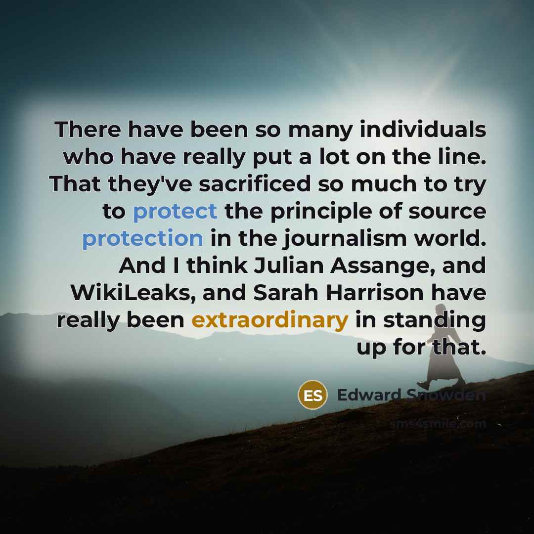“There have been so many individuals who have really put a lot on the line. That they've sacrificed so much to try to protect the principle of source protection in the journalism world. And I think Julian Assange, and WikiLeaks, and Sarah Harrison have really been extraordinary in standing up for…” quote by Edward Snowden